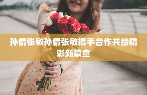 孙倩张敏孙倩张敏携手合作共绘精彩新篇章