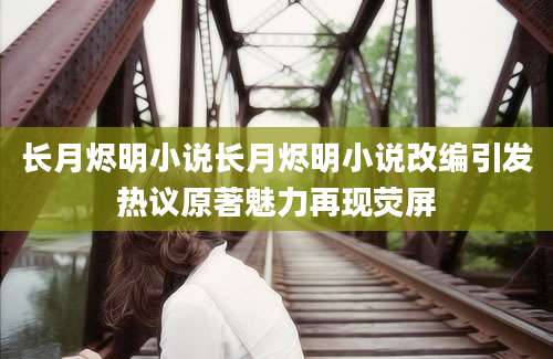 长月烬明小说长月烬明小说改编引发热议原著魅力再现荧屏