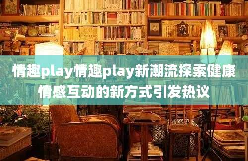 情趣play情趣play新潮流探索健康情感互动的新方式引发热议