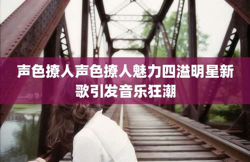 声色撩人声色撩人魅力四溢明星新歌引发音乐狂潮
