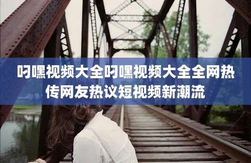 叼嘿视频大全叼嘿视频大全全网热传网友热议短视频新潮流