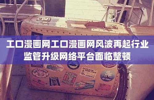工口漫画网工口漫画网风波再起行业监管升级网络平台面临整顿