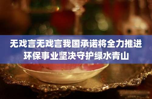 无戏言无戏言我国承诺将全力推进环保事业坚决守护绿水青山