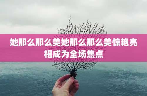 她那么那么美她那么那么美惊艳亮相成为全场焦点