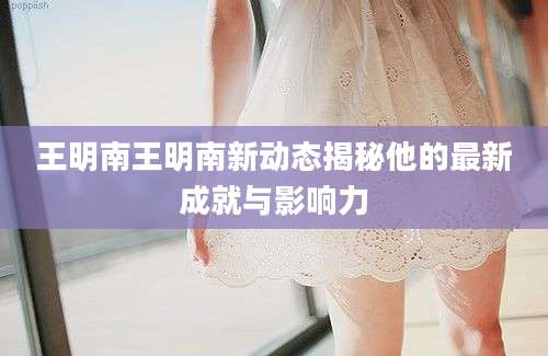 王明南王明南新动态揭秘他的最新成就与影响力