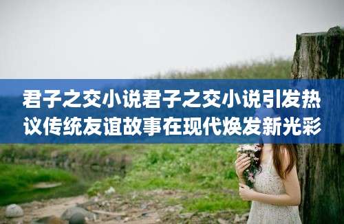 君子之交小说君子之交小说引发热议传统友谊故事在现代焕发新光彩