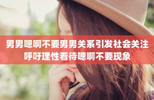 男男嗯啊不要男男关系引发社会关注呼吁理性看待嗯啊不要现象