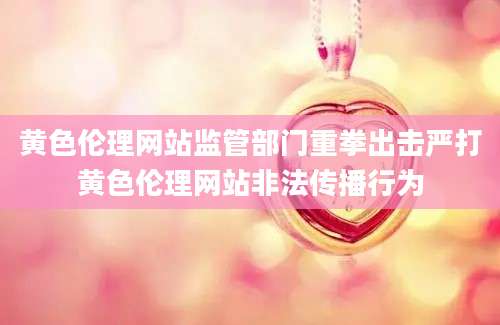 黄色伦理网站监管部门重拳出击严打黄色伦理网站非法传播行为