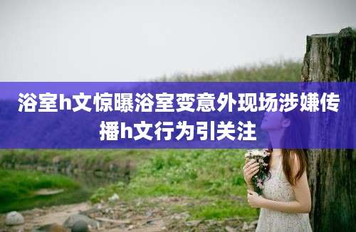 浴室h文惊曝浴室变意外现场涉嫌传播h文行为引关注