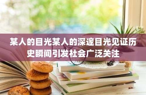 某人的目光某人的深邃目光见证历史瞬间引发社会广泛关注