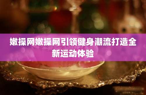 嫩操网嫩操网引领健身潮流打造全新运动体验