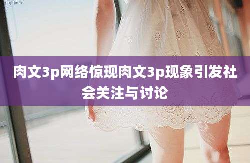 肉文3p网络惊现肉文3p现象引发社会关注与讨论