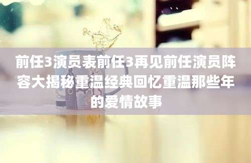 前任3演员表前任3再见前任演员阵容大揭秘重温经典回忆重温那些年的爱情故事