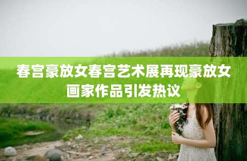 春宫豪放女春宫艺术展再现豪放女画家作品引发热议