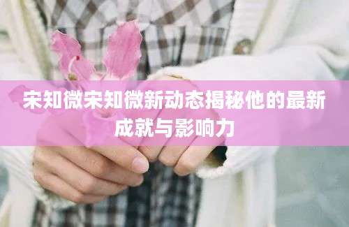 宋知微宋知微新动态揭秘他的最新成就与影响力