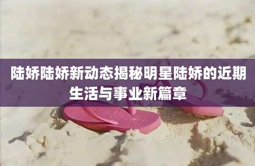 陆娇陆娇新动态揭秘明星陆娇的近期生活与事业新篇章