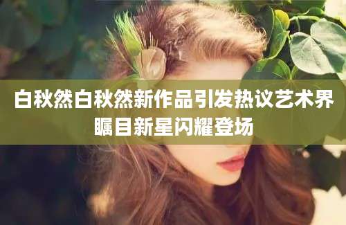 白秋然白秋然新作品引发热议艺术界瞩目新星闪耀登场
