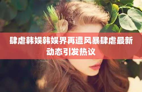 肆虐韩娱韩娱界再遭风暴肆虐最新动态引发热议