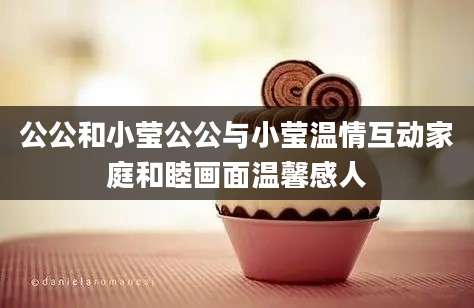 公公和小莹公公与小莹温情互动家庭和睦画面温馨感人
