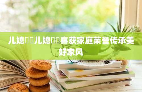 儿媳玥玥儿媳玥玥喜获家庭荣誉传承美好家风
