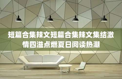短篇合集辣文短篇合集辣文集结激情四溢点燃夏日阅读热潮