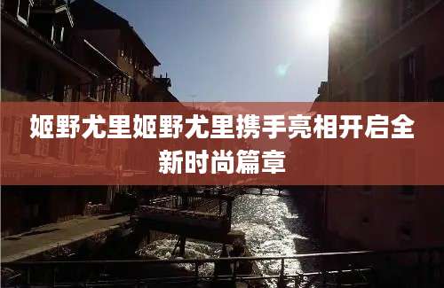 姬野尤里姬野尤里携手亮相开启全新时尚篇章