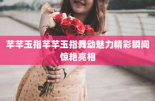 芊芊玉指芊芊玉指舞动魅力精彩瞬间惊艳亮相