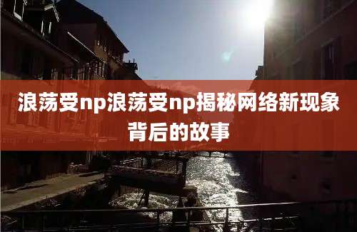 浪荡受np浪荡受np揭秘网络新现象背后的故事