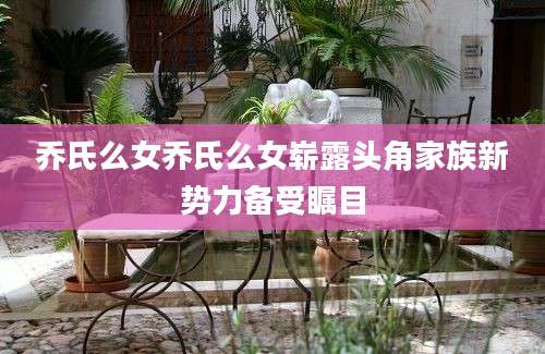 乔氏么女乔氏么女崭露头角家族新势力备受瞩目