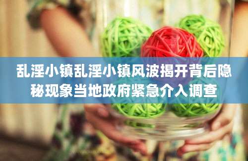 乱淫小镇乱淫小镇风波揭开背后隐秘现象当地政府紧急介入调查