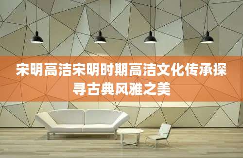 宋明高洁宋明时期高洁文化传承探寻古典风雅之美
