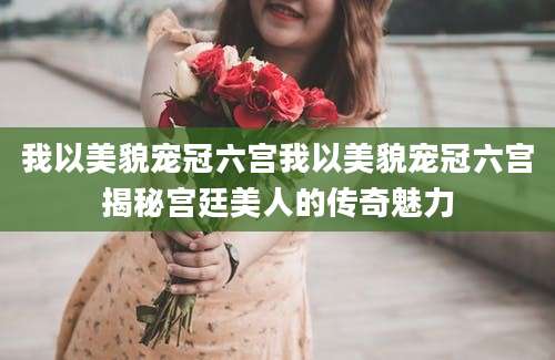 我以美貌宠冠六宫我以美貌宠冠六宫揭秘宫廷美人的传奇魅力