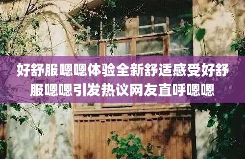 好舒服嗯嗯体验全新舒适感受好舒服嗯嗯引发热议网友直呼嗯嗯