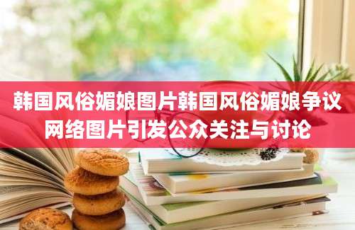 韩国风俗媚娘图片韩国风俗媚娘争议网络图片引发公众关注与讨论