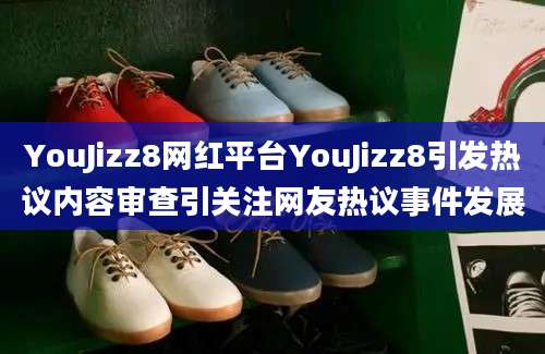 YouJizz8网红平台YouJizz8引发热议内容审查引关注网友热议事件发展