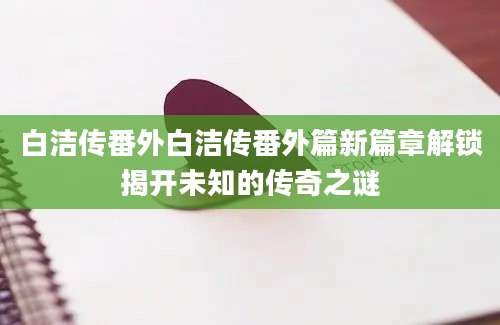 白洁传番外白洁传番外篇新篇章解锁揭开未知的传奇之谜