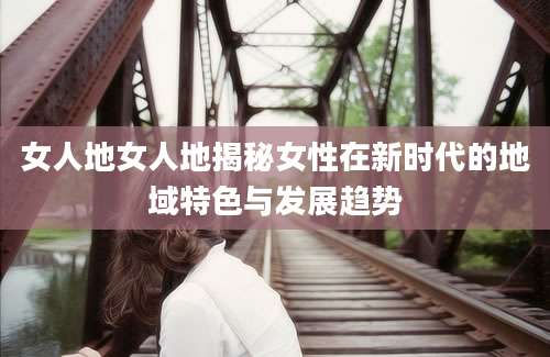 女人地女人地揭秘女性在新时代的地域特色与发展趋势