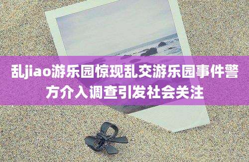 乱jiao游乐园惊现乱交游乐园事件警方介入调查引发社会关注