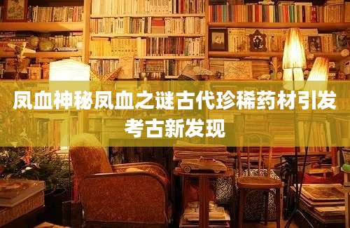 凤血神秘凤血之谜古代珍稀药材引发考古新发现