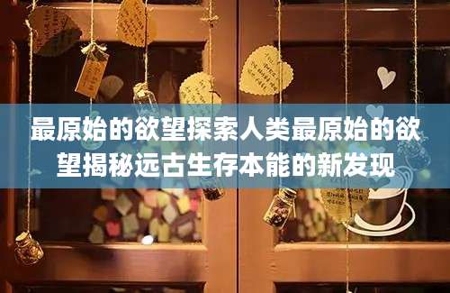 最原始的欲望探索人类最原始的欲望揭秘远古生存本能的新发现