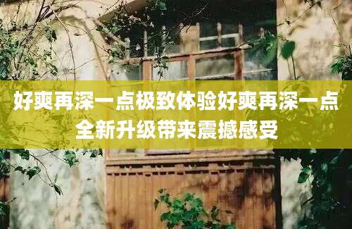 好爽再深一点极致体验好爽再深一点全新升级带来震撼感受