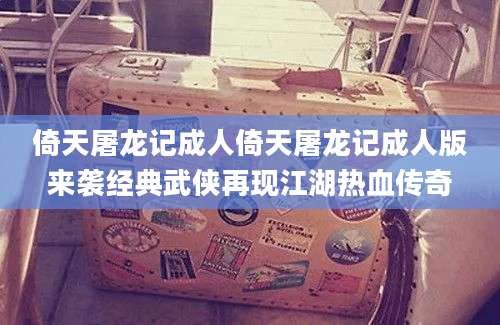 倚天屠龙记成人倚天屠龙记成人版来袭经典武侠再现江湖热血传奇
