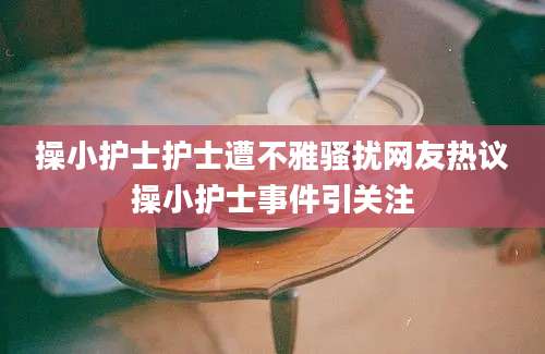 操小护士护士遭不雅骚扰网友热议操小护士事件引关注