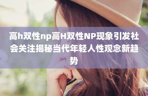 高h双性np高H双性NP现象引发社会关注揭秘当代年轻人性观念新趋势