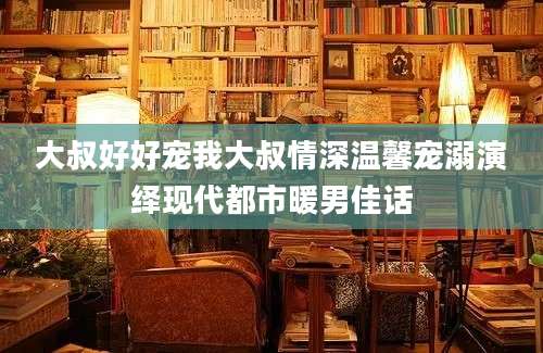 大叔好好宠我大叔情深温馨宠溺演绎现代都市暖男佳话