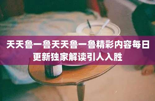 天天鲁一鲁天天鲁一鲁精彩内容每日更新独家解读引人入胜
