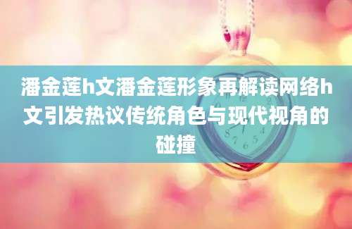 潘金莲h文潘金莲形象再解读网络h文引发热议传统角色与现代视角的碰撞
