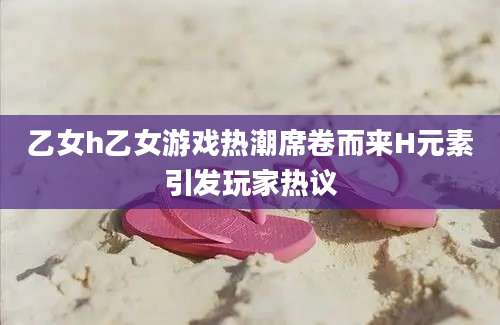 乙女h乙女游戏热潮席卷而来H元素引发玩家热议