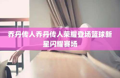 乔丹传人乔丹传人荣耀登场篮球新星闪耀赛场