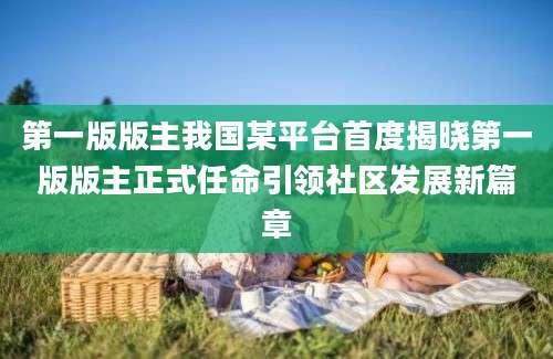 第一版版主我国某平台首度揭晓第一版版主正式任命引领社区发展新篇章